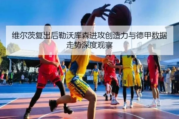 维尔茨复出后勒沃库森进攻创造力与德甲数据走势深度观察
