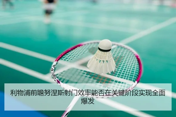 利物浦前瞻努涅斯射门效率能否在关键阶段实现全面爆发