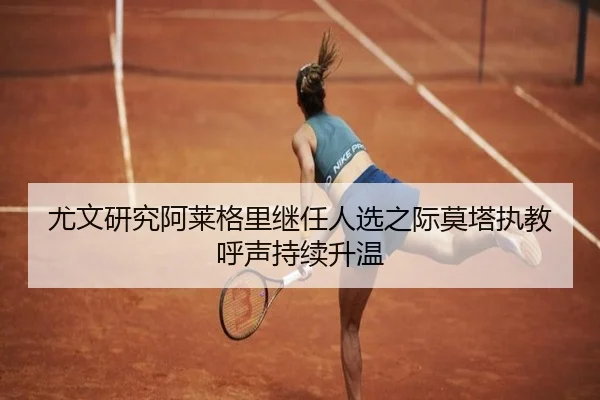 尤文研究阿莱格里继任人选之际莫塔执教呼声持续升温