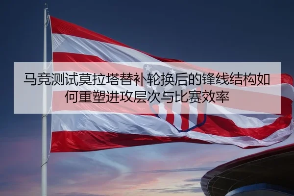 马竞测试莫拉塔替补轮换后的锋线结构如何重塑进攻层次与比赛效率
