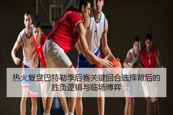 热火复盘巴特勒季后赛关键回合选择背后的胜负逻辑与临场博弈