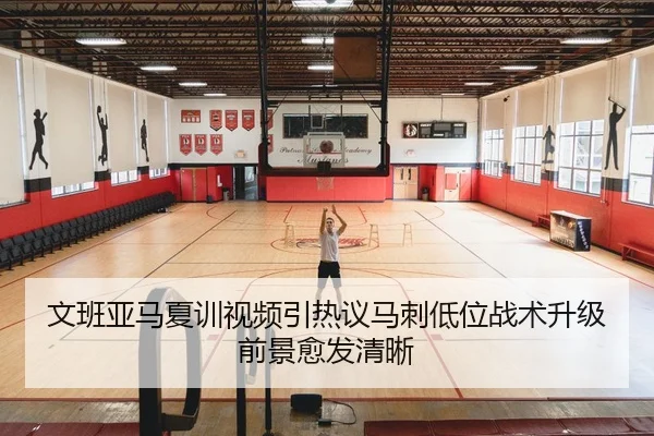 文班亚马夏训视频引热议马刺低位战术升级前景愈发清晰
